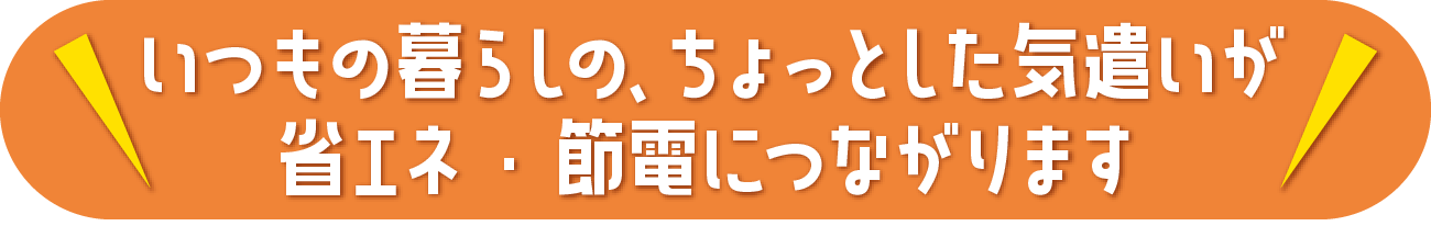 いつもの暮らしのちょっとした気遣いが省エネ・節電につながります