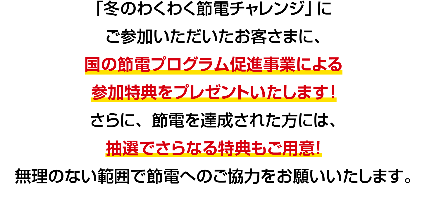 「冬のわくわく節電チャレンジ」にご参加いただいたお客さまに、国の節電プログラム促進事業による参加特典をプレゼントいたします！さらに、節電を達成された方には、抽選でさらなる特典もご用意！無理のない範囲で節電へのご協力をお願いいたします。